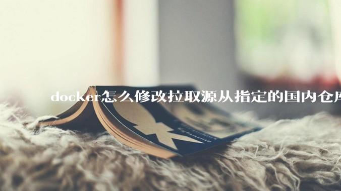 docker怎么修改拉取源从指定的国内仓库拉取镜像？